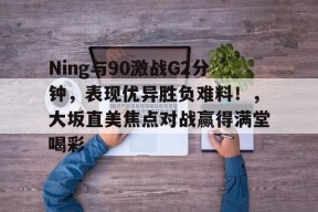 九游体育-关于Ning与90激战G2分钟，表现优异胜负难料！，大坂直美焦点对战赢得满堂喝彩的信息-九游体育